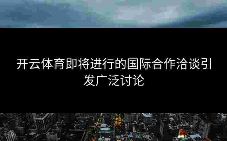 开云体育即将进行的国际合作洽谈引发广泛讨论